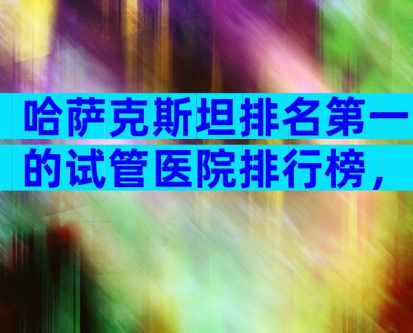 哈萨克斯坦排名第一的试管医院排行榜，离不开这2大依据