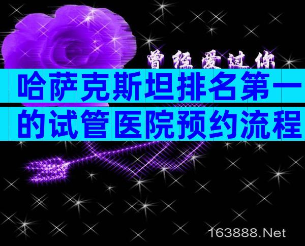 哈萨克斯坦排名第一的试管医院预约流程,试管哪个成功率比较高