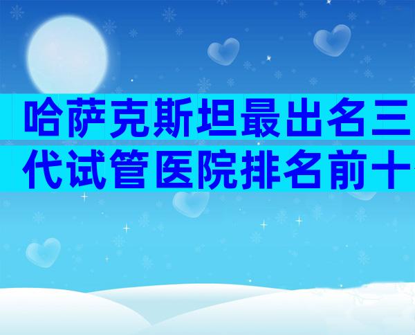 哈萨克斯坦最出名三代试管医院排名前十公布,信赖度是关键