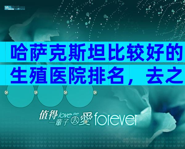 哈萨克斯坦比较好的生殖医院排名，去之前准备有啥