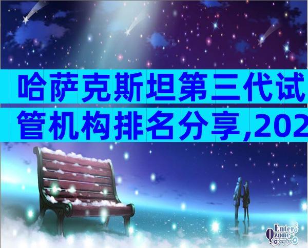 哈萨克斯坦第三代试管机构排名分享,2024热榜前三名参考