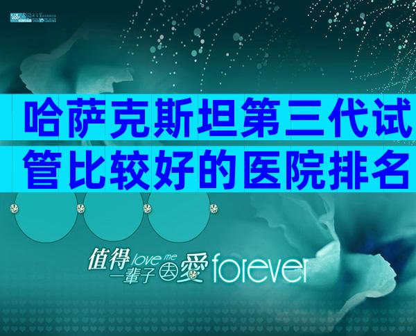 哈萨克斯坦第三代试管比较好的医院排名一览表,说说你的经历