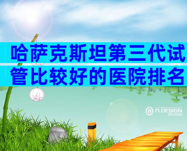 哈萨克斯坦第三代试管比较好的医院排名一览表，说说你的经历
