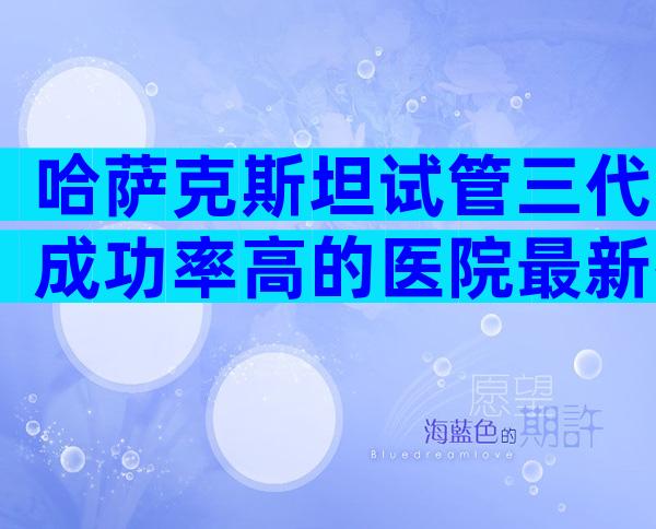 哈萨克斯坦试管三代成功率高的医院最新排行榜,国际试管机构正规吗