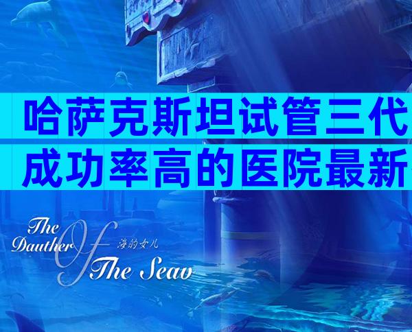 哈萨克斯坦试管三代成功率高的医院最新排行榜，国际试管机构正规吗