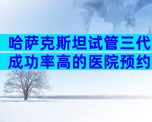 哈萨克斯坦试管三代成功率高的医院预约流程，正规机构价格偏差不大