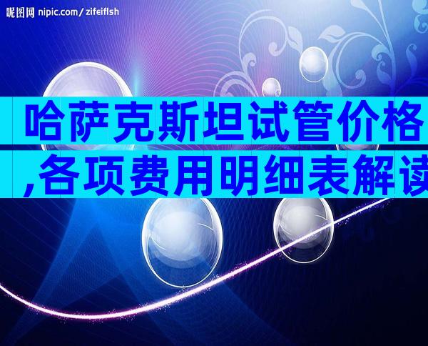 哈萨克斯坦试管价格,各项费用明细表解读!