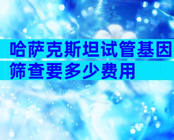 哈萨克斯坦试管基因筛查要多少费用