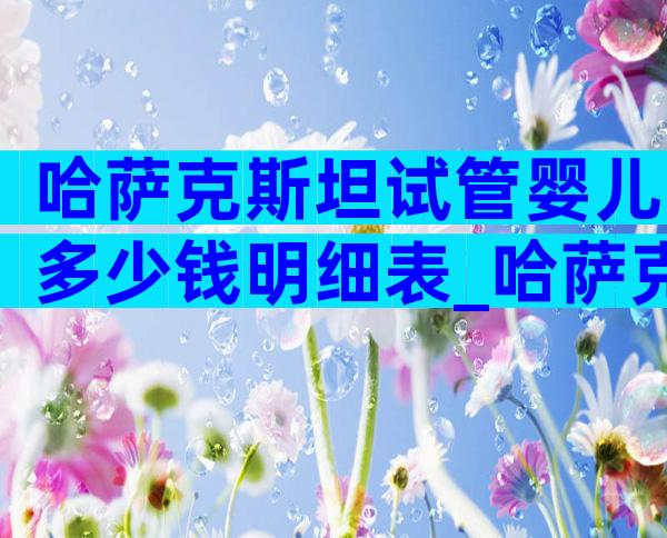 哈萨克斯坦试管婴儿多少钱明细表_哈萨克斯坦试管婴儿费用明细_爱优选