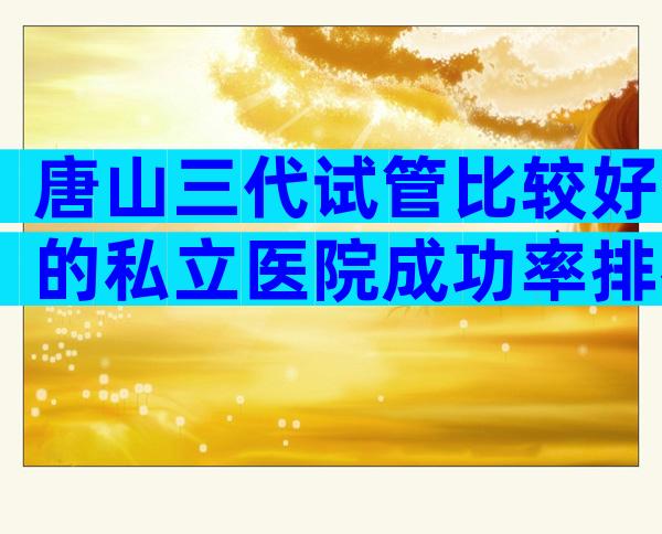 唐山三代试管比较好的私立医院成功率排名，选择唐山试管机构要谨慎
