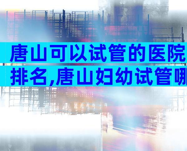 唐山可以试管的医院排名,唐山妇幼试管哪个医生好