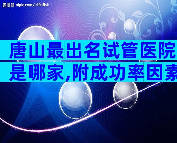 唐山最出名试管医院是哪家,附成功率因素