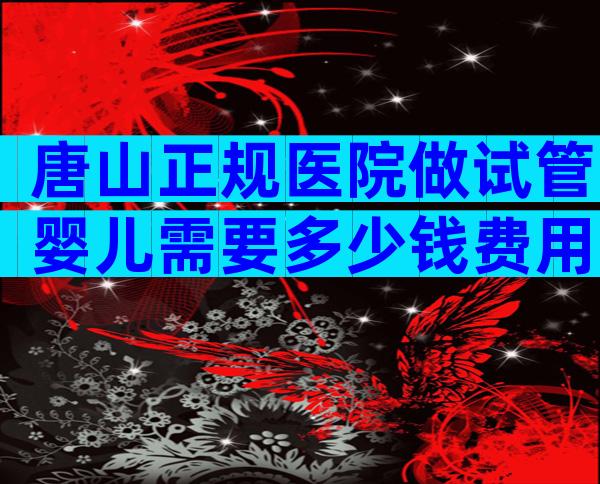唐山正规医院做试管婴儿需要多少钱费用