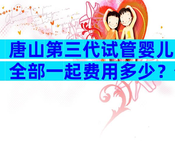 唐山第三代试管婴儿全部一起费用多少？做三代试管费用得这个数