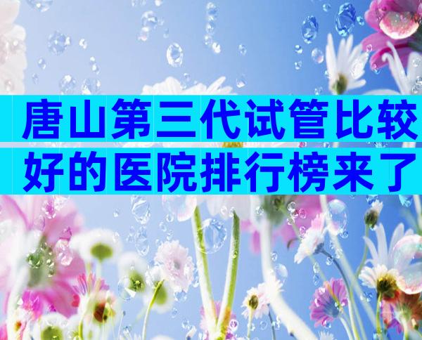 唐山第三代试管比较好的医院排行榜来了，附过程及注意事项说明