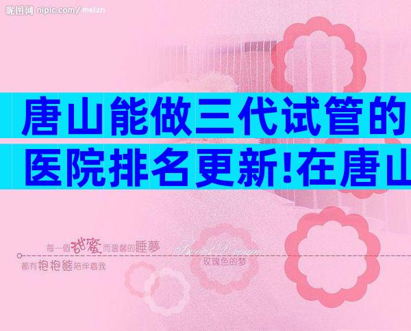 唐山能做三代试管的医院排名更新!在唐山医院做试管