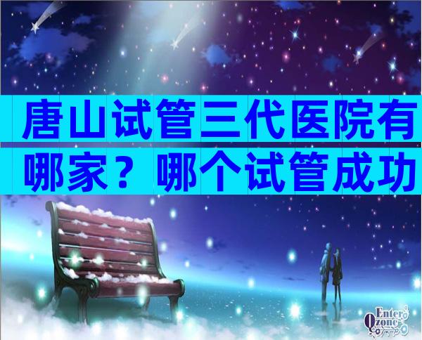 唐山试管三代医院有哪家？哪个试管成功率高