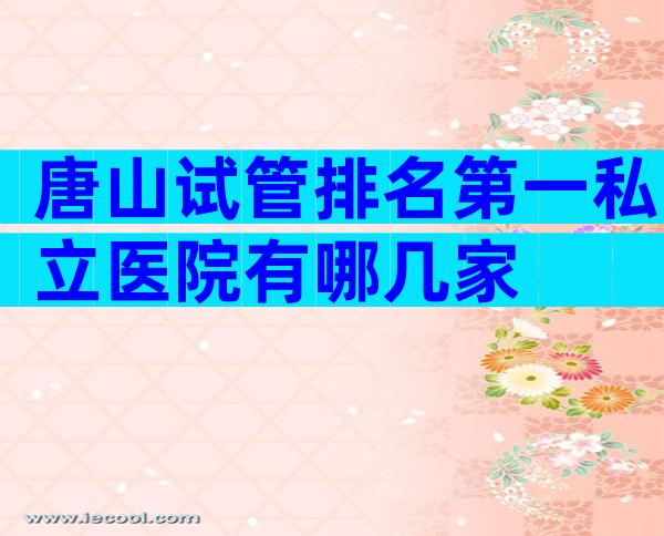 唐山试管排名第一私立医院有哪几家