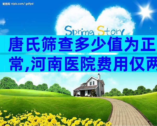 唐氏筛查多少值为正常,河南医院费用仅两三百