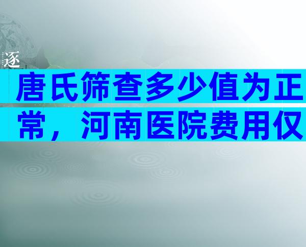 唐氏筛查多少值为正常，河南医院费用仅两三百