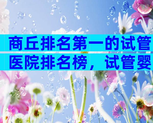 商丘排名第一的试管医院排名榜，试管婴儿医院全国排名情况