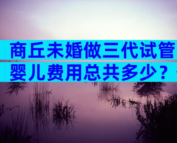 商丘未婚做三代试管婴儿费用总共多少？你想要的费用和成功率都在这儿
