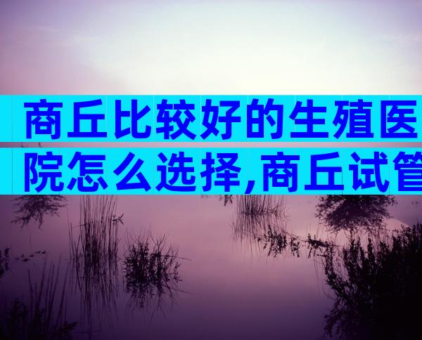 商丘比较好的生殖医院怎么选择,商丘试管医院选择攻略