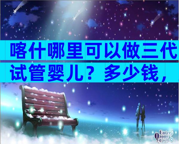 喀什哪里可以做三代试管婴儿？多少钱，成功率高吗？
