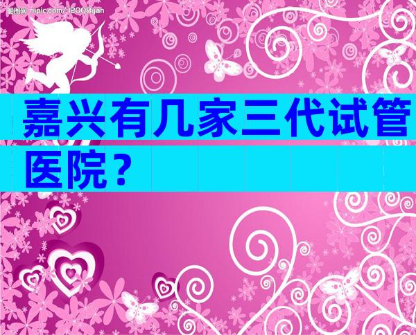 嘉兴有几家三代试管医院？