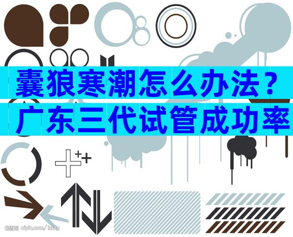 囊狼寒潮怎么办法？广东三代试管成功率还能提高吗