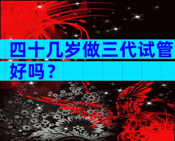 四十几岁做三代试管好吗？