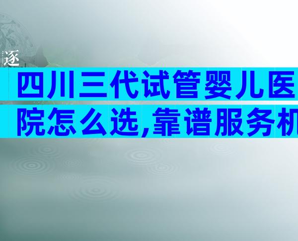 四川三代试管婴儿医院怎么选,靠谱服务机构万里挑一
