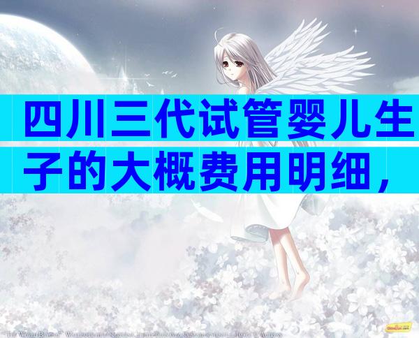 四川三代试管婴儿生子的大概费用明细，具体来说说