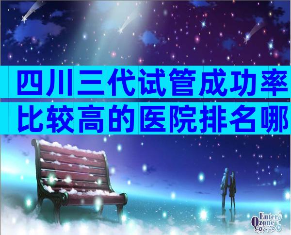 四川三代试管成功率比较高的医院排名哪家比较好？四川三代试管婴儿医院