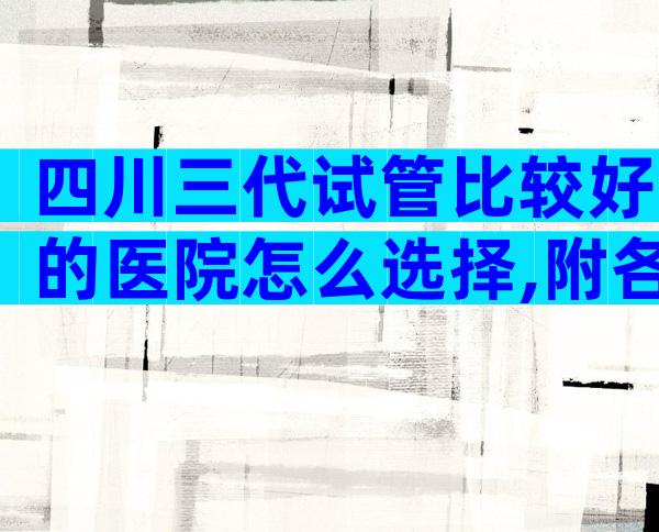 四川三代试管比较好的医院怎么选择,附各家医院详情