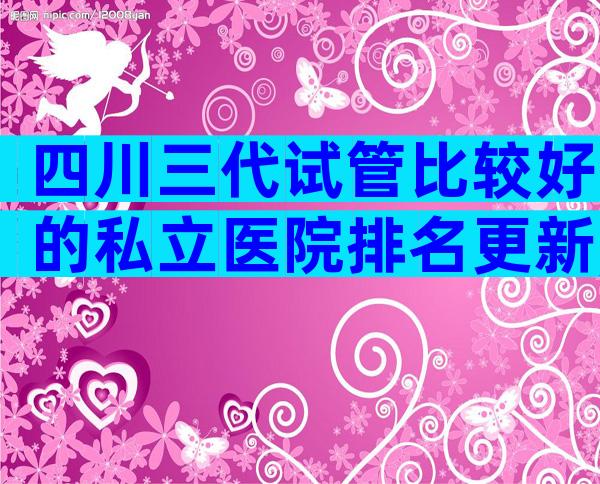 四川三代试管比较好的私立医院排名更新,告诉你试管咋做
