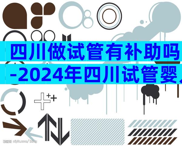 四川做试管有补助吗-2024年四川试管婴儿费用大约多少