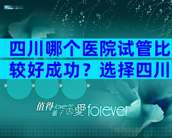 四川哪个医院试管比较好成功？选择四川试管机构要谨慎