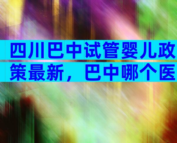 四川巴中试管婴儿政策最新，巴中哪个医院能做试管？