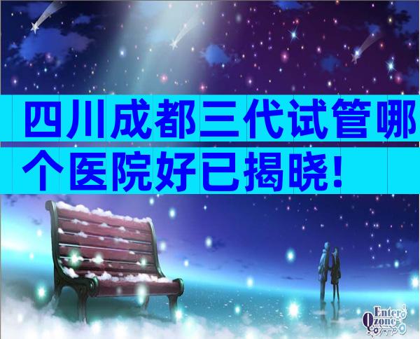 四川成都三代试管哪个医院好已揭晓!