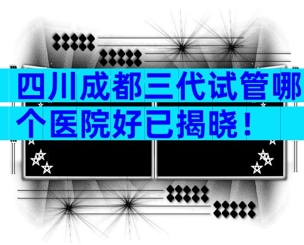 四川成都三代试管哪个医院好已揭晓！