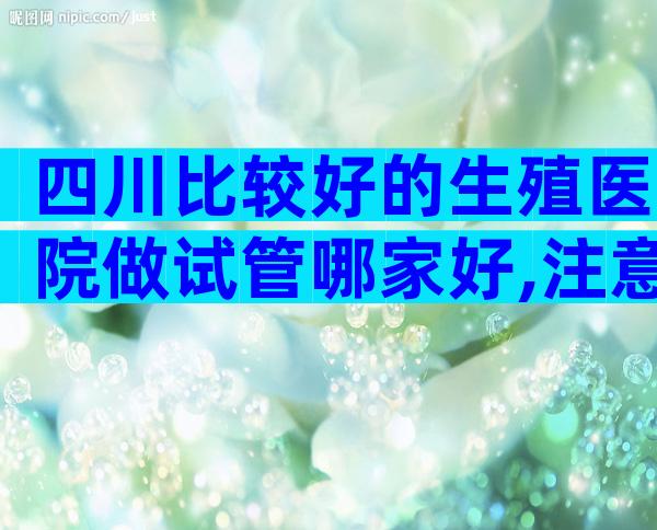四川比较好的生殖医院做试管哪家好,注意这些才不会被骗