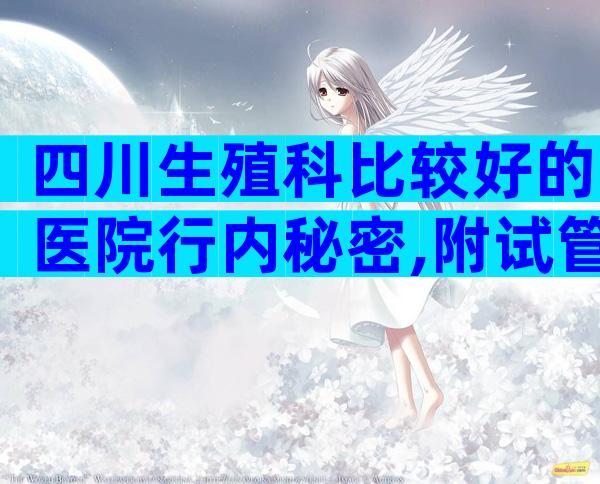 四川生殖科比较好的医院行内秘密,附试管医院推荐