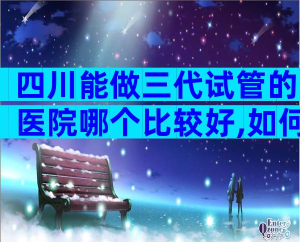 四川能做三代试管的医院哪个比较好,如何选择适合医院