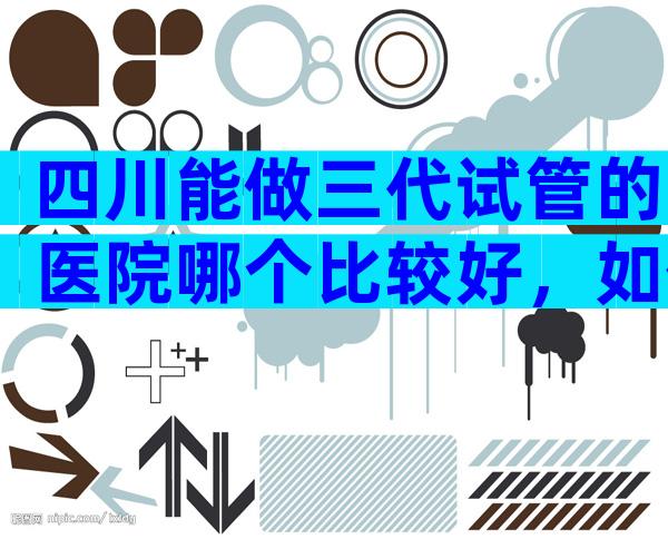 四川能做三代试管的医院哪个比较好，如何选择适合医院