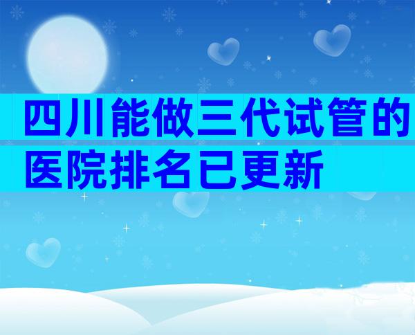 四川能做三代试管的医院排名已更新