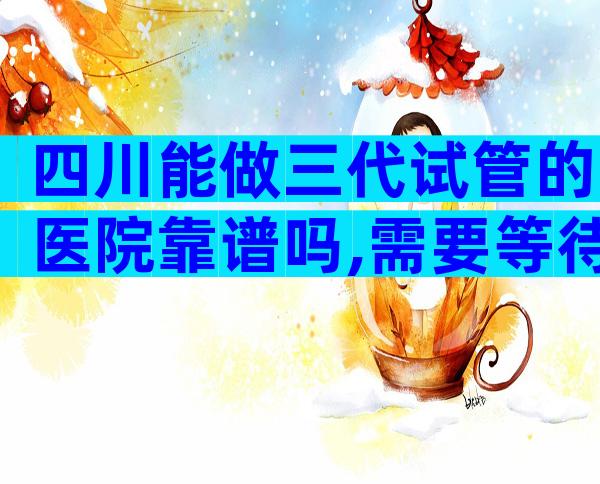 四川能做三代试管的医院靠谱吗,需要等待多久