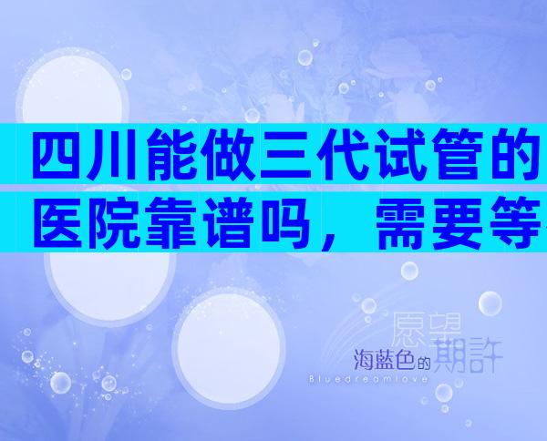 四川能做三代试管的医院靠谱吗，需要等待多久