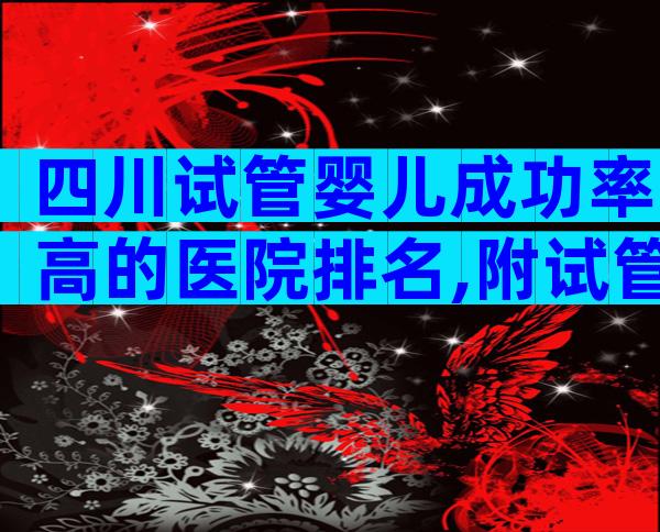 四川试管婴儿成功率高的医院排名,附试管医院费用及成功率参考!