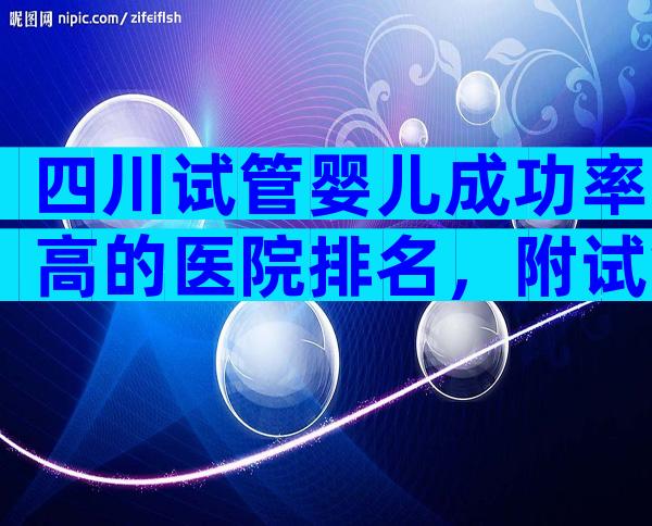 四川试管婴儿成功率高的医院排名，附试管医院费用及成功率参考！